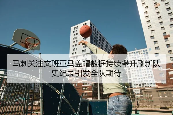 马刺关注文班亚马盖帽数据持续攀升刷新队史纪录引发全队期待