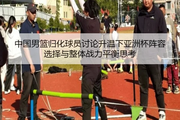 中国男篮归化球员讨论升温下亚洲杯阵容选择与整体战力平衡思考